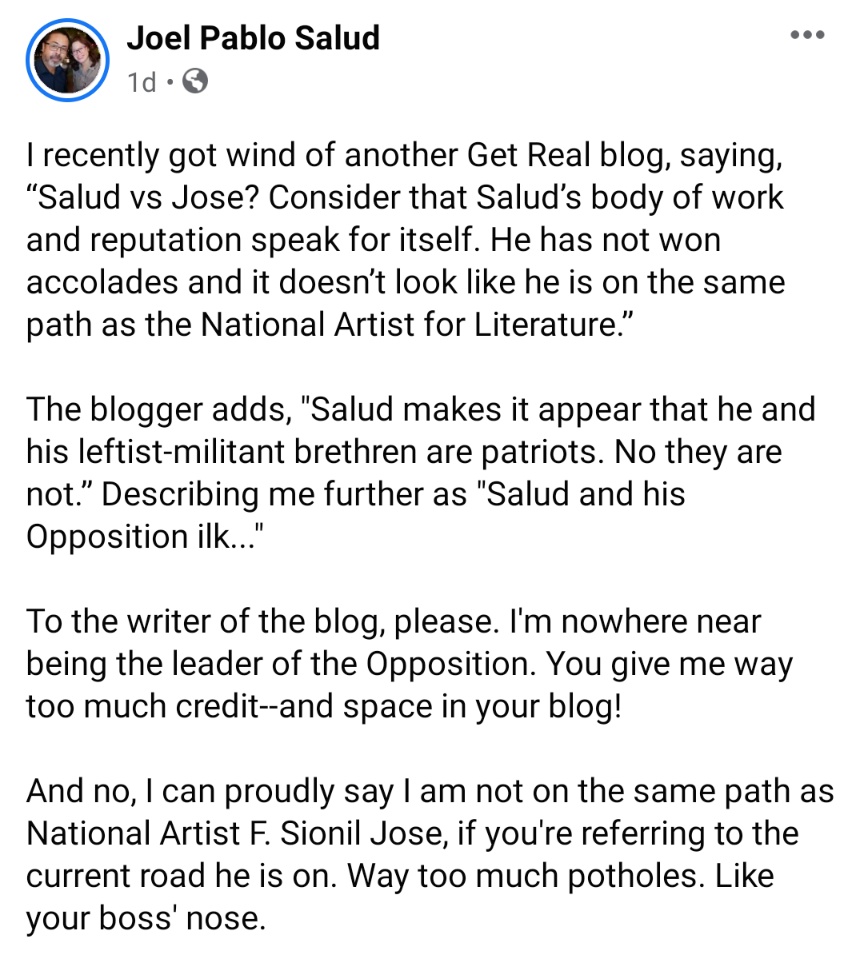 I recently got wind of another Get Real blog, saying, 'Salud vs Jose? Consider that Salud’s body of work and reputation speak for itself. He has not won accolades and it doesn’t look like he is on the same path as the National Artist for Literature.'  The blogger adds, 'Salud makes it appear that he and his leftist-militant brethren are patriots. No they are not.' Describing me further as 'Salud and his Opposition ilk...'  To the writer of the blog, please. I'm nowhere near being the leader of the Opposition. You give me way too much credit--and space in your blog!   And no, I can proudly say I am not on the same path as National Artist F. Sionil Jose, if you're referring to the current road he is on. Way too much potholes. Like your boss' nose.